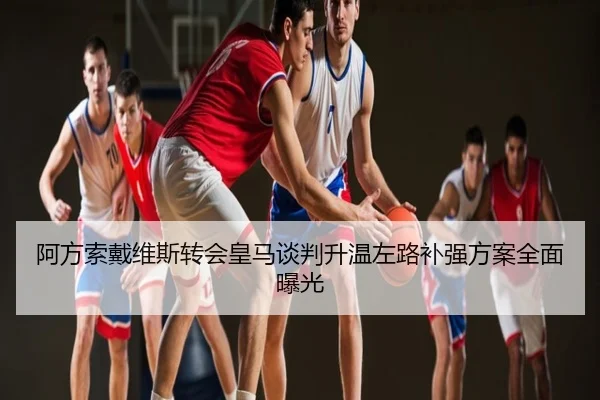 阿方索戴维斯转会皇马谈判升温左路补强方案全面曝光